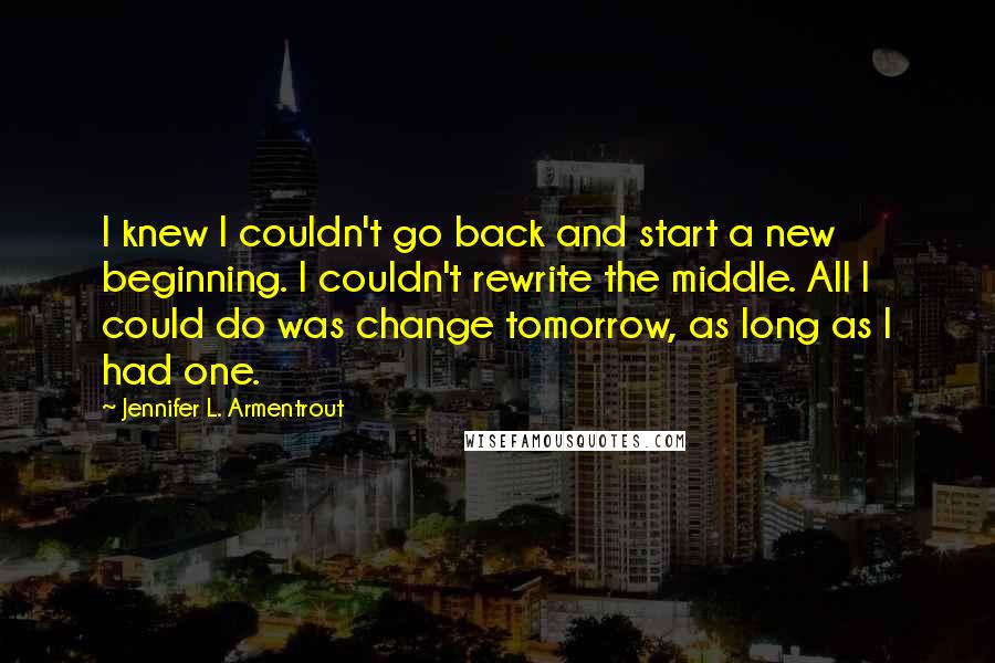 Jennifer L. Armentrout Quotes: I knew I couldn't go back and start a new beginning. I couldn't rewrite the middle. All I could do was change tomorrow, as long as I had one.