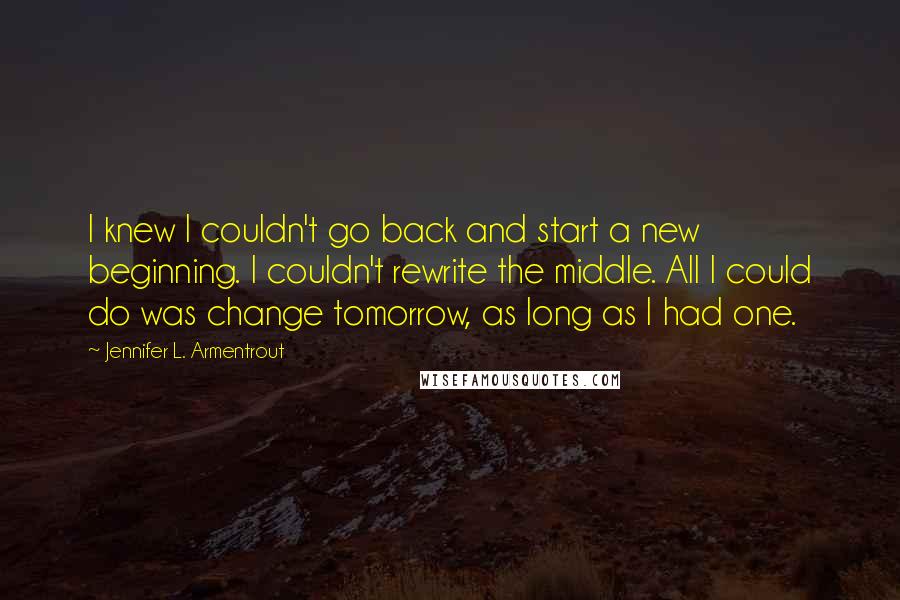 Jennifer L. Armentrout Quotes: I knew I couldn't go back and start a new beginning. I couldn't rewrite the middle. All I could do was change tomorrow, as long as I had one.