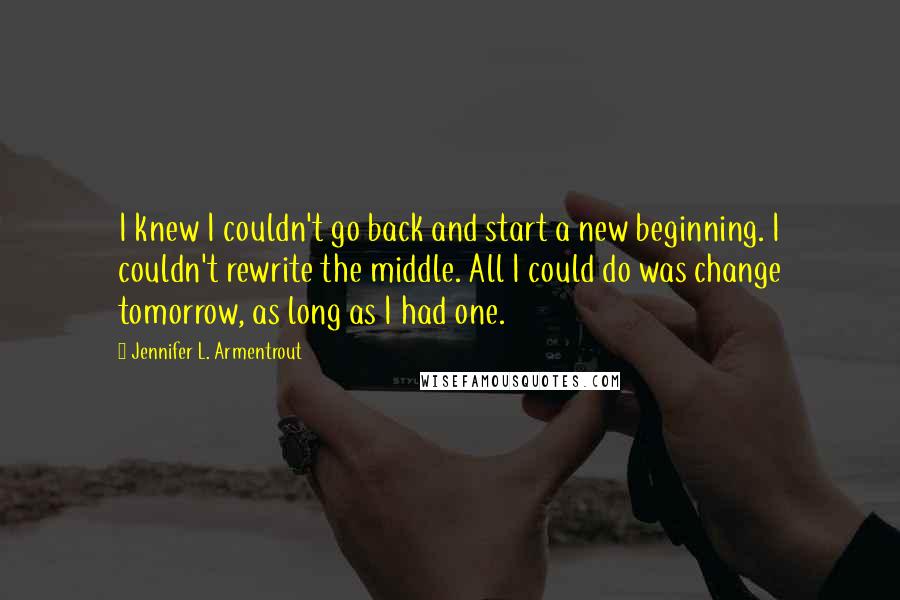 Jennifer L. Armentrout Quotes: I knew I couldn't go back and start a new beginning. I couldn't rewrite the middle. All I could do was change tomorrow, as long as I had one.