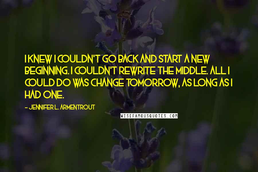 Jennifer L. Armentrout Quotes: I knew I couldn't go back and start a new beginning. I couldn't rewrite the middle. All I could do was change tomorrow, as long as I had one.