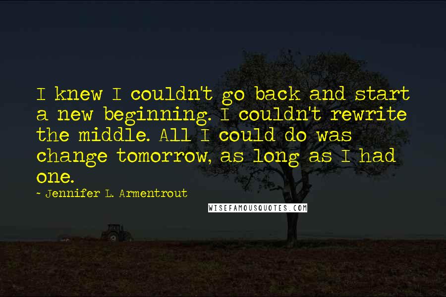 Jennifer L. Armentrout Quotes: I knew I couldn't go back and start a new beginning. I couldn't rewrite the middle. All I could do was change tomorrow, as long as I had one.