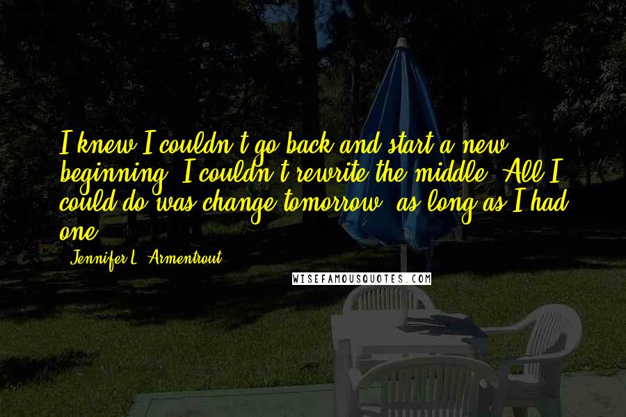 Jennifer L. Armentrout Quotes: I knew I couldn't go back and start a new beginning. I couldn't rewrite the middle. All I could do was change tomorrow, as long as I had one.