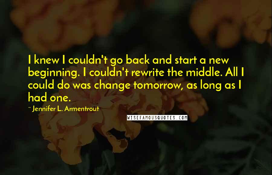 Jennifer L. Armentrout Quotes: I knew I couldn't go back and start a new beginning. I couldn't rewrite the middle. All I could do was change tomorrow, as long as I had one.