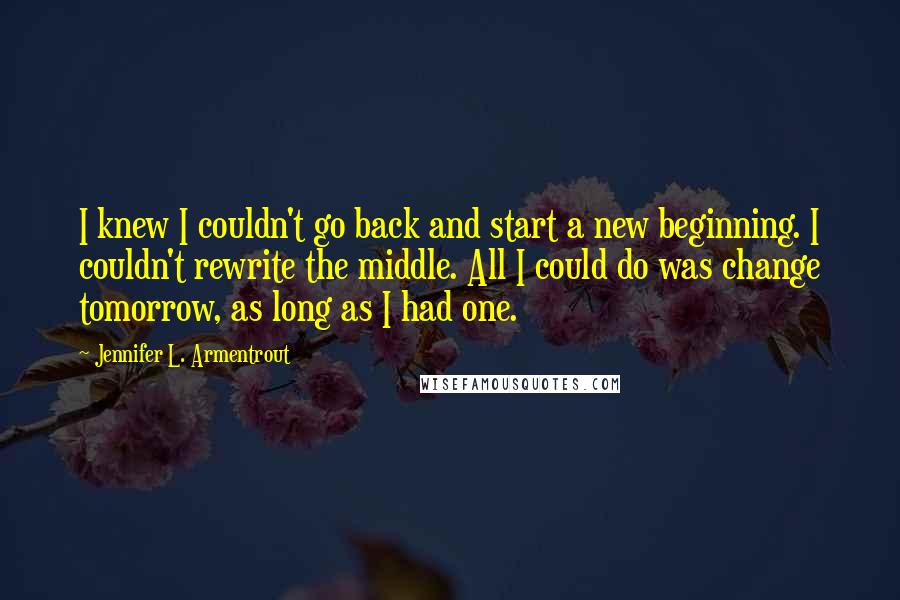 Jennifer L. Armentrout Quotes: I knew I couldn't go back and start a new beginning. I couldn't rewrite the middle. All I could do was change tomorrow, as long as I had one.