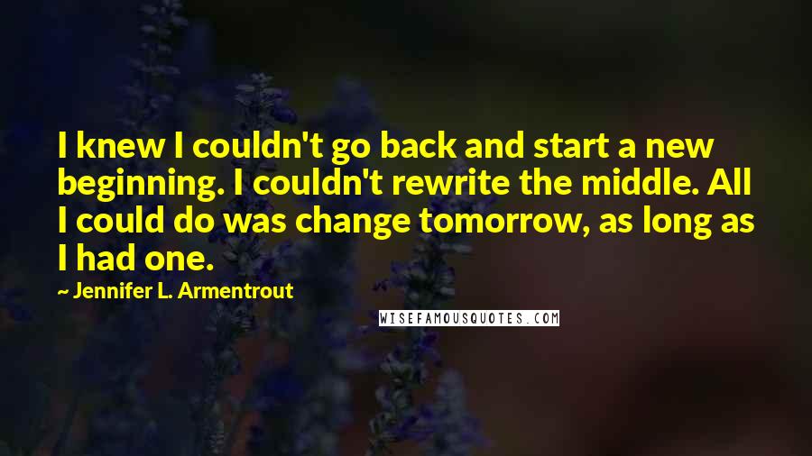 Jennifer L. Armentrout Quotes: I knew I couldn't go back and start a new beginning. I couldn't rewrite the middle. All I could do was change tomorrow, as long as I had one.