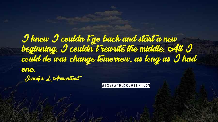 Jennifer L. Armentrout Quotes: I knew I couldn't go back and start a new beginning. I couldn't rewrite the middle. All I could do was change tomorrow, as long as I had one.