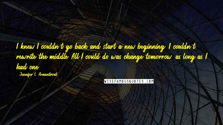 Jennifer L. Armentrout Quotes: I knew I couldn't go back and start a new beginning. I couldn't rewrite the middle. All I could do was change tomorrow, as long as I had one.