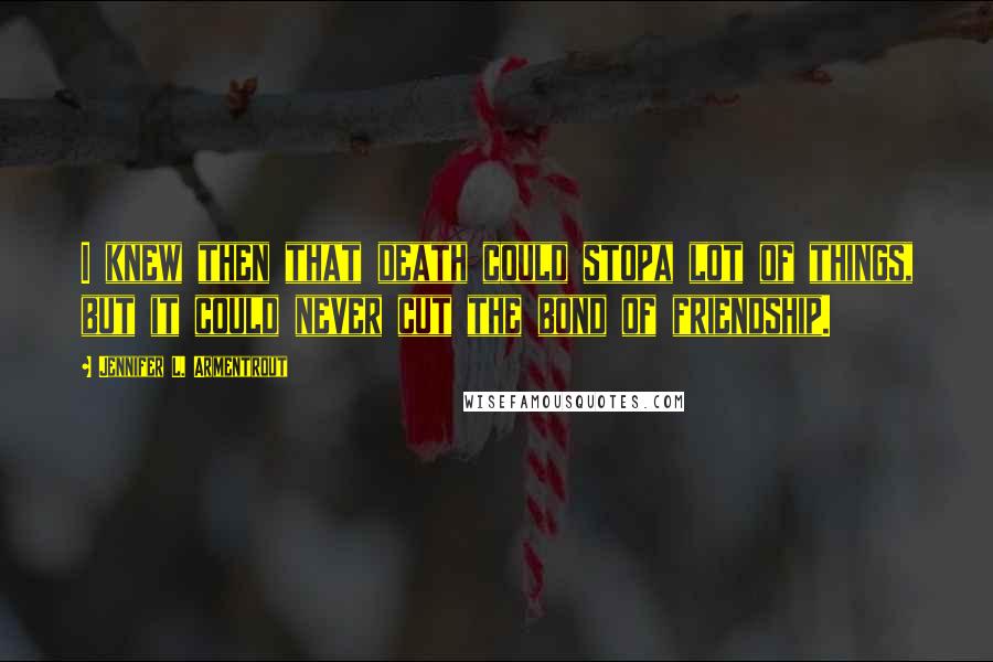 Jennifer L. Armentrout Quotes: I knew then that death could stopa lot of things, but it could never cut the bond of friendship.