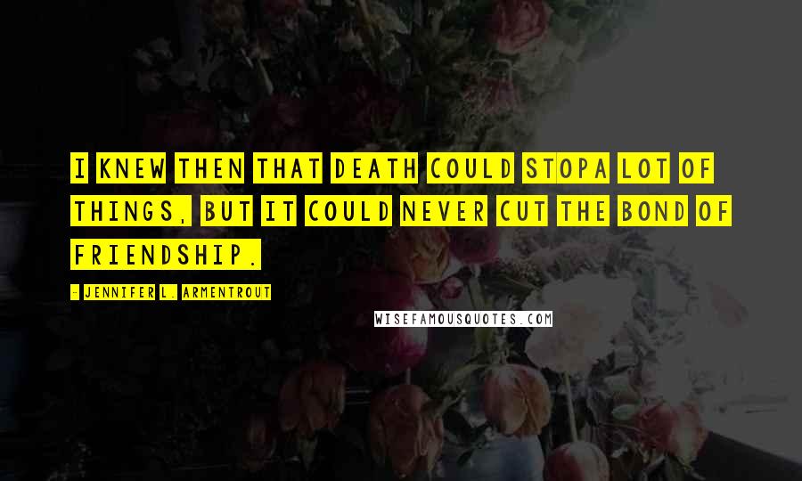 Jennifer L. Armentrout Quotes: I knew then that death could stopa lot of things, but it could never cut the bond of friendship.