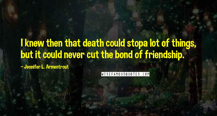 Jennifer L. Armentrout Quotes: I knew then that death could stopa lot of things, but it could never cut the bond of friendship.