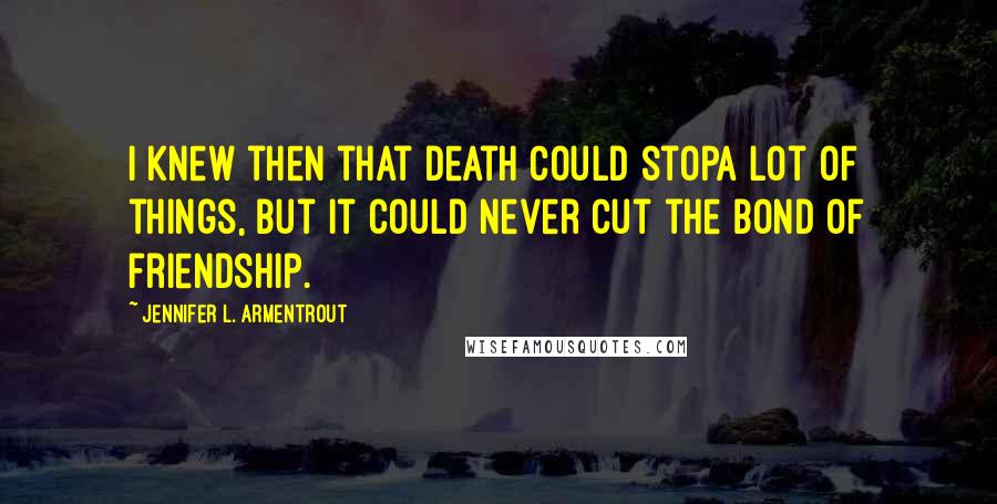 Jennifer L. Armentrout Quotes: I knew then that death could stopa lot of things, but it could never cut the bond of friendship.