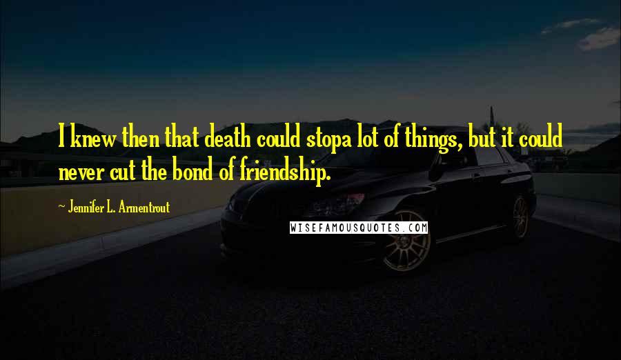 Jennifer L. Armentrout Quotes: I knew then that death could stopa lot of things, but it could never cut the bond of friendship.