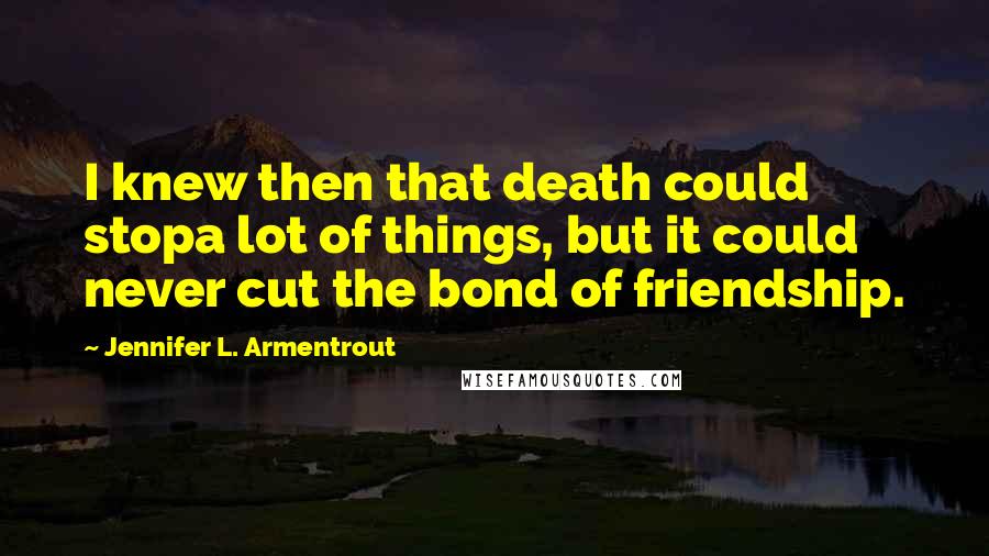 Jennifer L. Armentrout Quotes: I knew then that death could stopa lot of things, but it could never cut the bond of friendship.