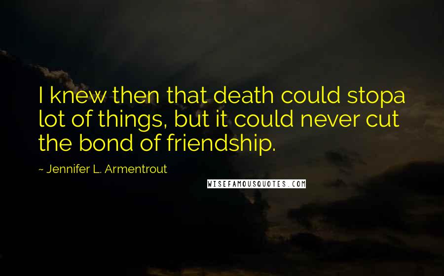 Jennifer L. Armentrout Quotes: I knew then that death could stopa lot of things, but it could never cut the bond of friendship.