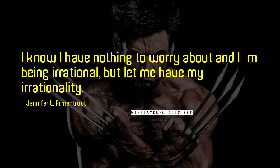 Jennifer L. Armentrout Quotes: I know I have nothing to worry about and I'm being irrational, but let me have my irrationality.