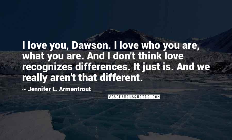 Jennifer L. Armentrout Quotes: I love you, Dawson. I love who you are, what you are. And I don't think love recognizes differences. It just is. And we really aren't that different.