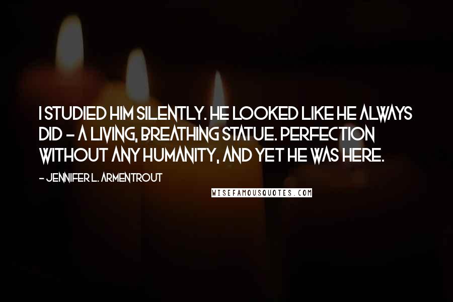 Jennifer L. Armentrout Quotes: I studied him silently. He looked like he always did - a living, breathing statue. Perfection without any humanity, and yet he was here.