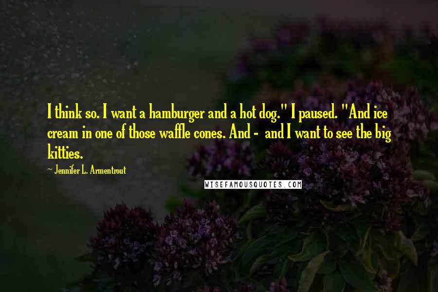 Jennifer L. Armentrout Quotes: I think so. I want a hamburger and a hot dog." I paused. "And ice cream in one of those waffle cones. And -  and I want to see the big kitties.