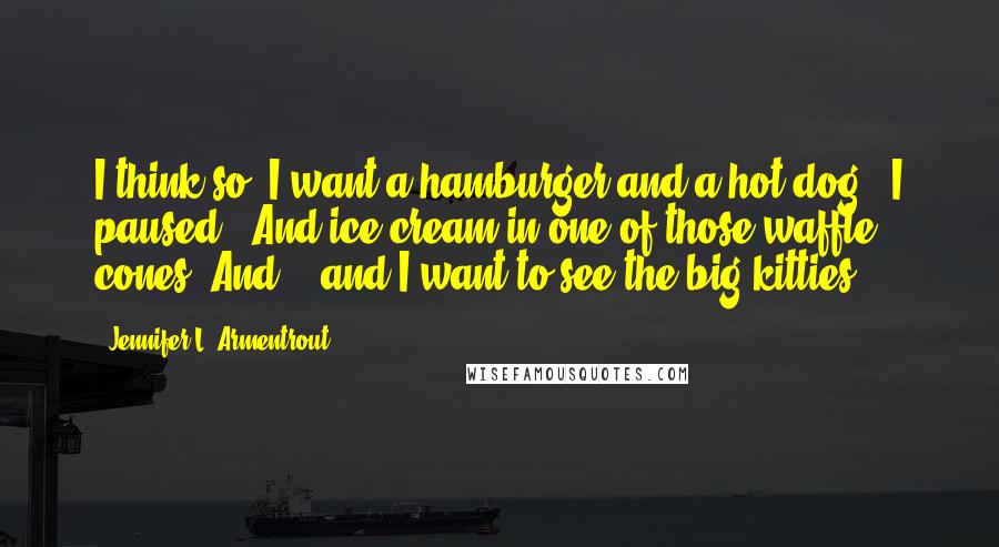 Jennifer L. Armentrout Quotes: I think so. I want a hamburger and a hot dog." I paused. "And ice cream in one of those waffle cones. And -  and I want to see the big kitties.