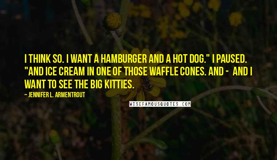 Jennifer L. Armentrout Quotes: I think so. I want a hamburger and a hot dog." I paused. "And ice cream in one of those waffle cones. And -  and I want to see the big kitties.