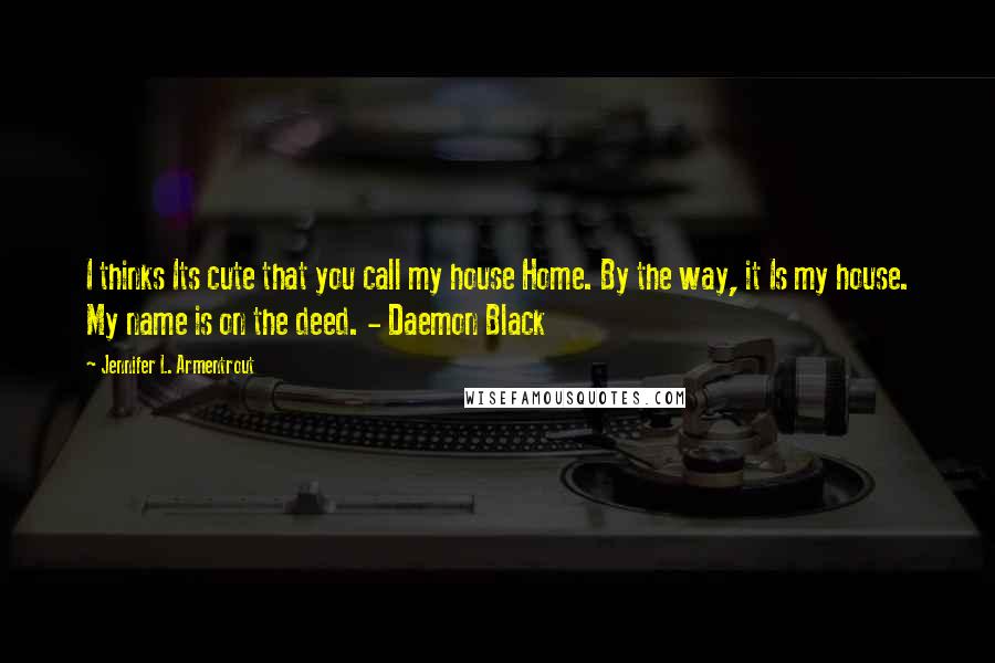 Jennifer L. Armentrout Quotes: I thinks Its cute that you call my house Home. By the way, it Is my house. My name is on the deed. - Daemon Black