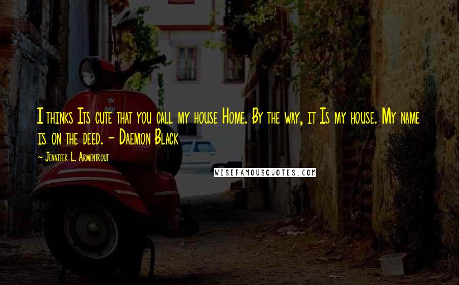 Jennifer L. Armentrout Quotes: I thinks Its cute that you call my house Home. By the way, it Is my house. My name is on the deed. - Daemon Black