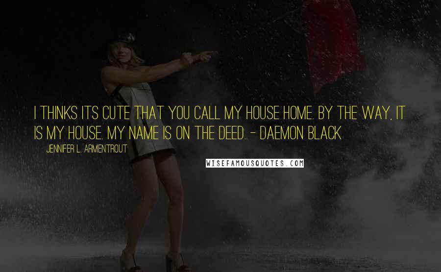 Jennifer L. Armentrout Quotes: I thinks Its cute that you call my house Home. By the way, it Is my house. My name is on the deed. - Daemon Black