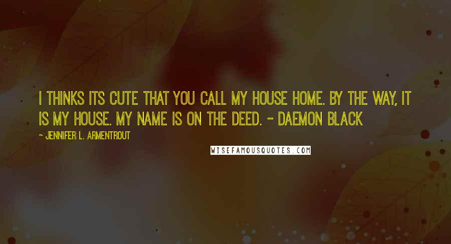 Jennifer L. Armentrout Quotes: I thinks Its cute that you call my house Home. By the way, it Is my house. My name is on the deed. - Daemon Black