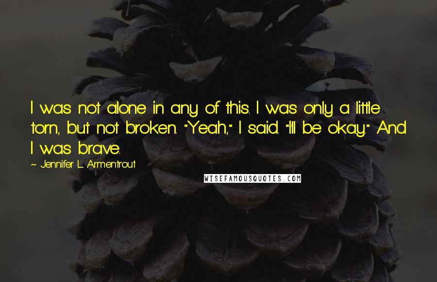 Jennifer L. Armentrout Quotes: I was not alone in any of this. I was only a little torn, but not broken. "Yeah," I said. "I'll be okay." And I was brave.
