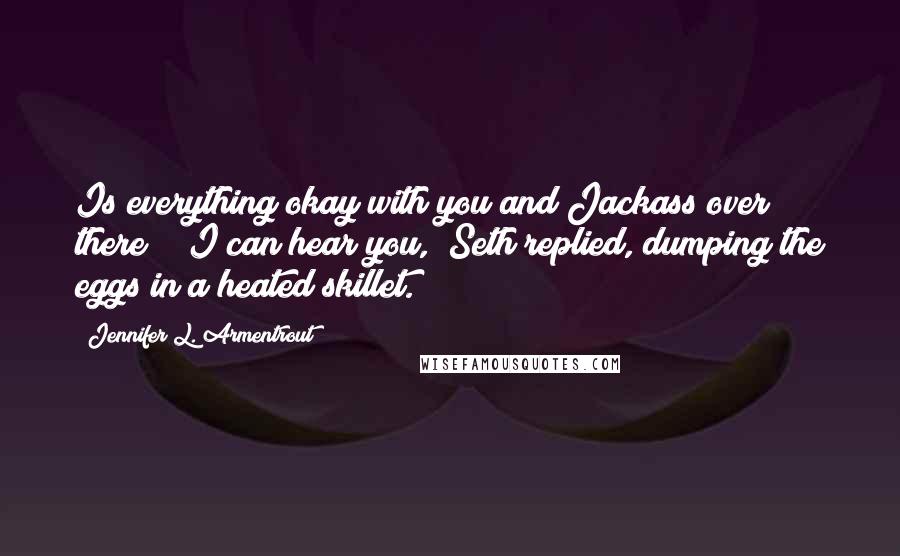 Jennifer L. Armentrout Quotes: Is everything okay with you and Jackass over there?" "I can hear you," Seth replied, dumping the eggs in a heated skillet.