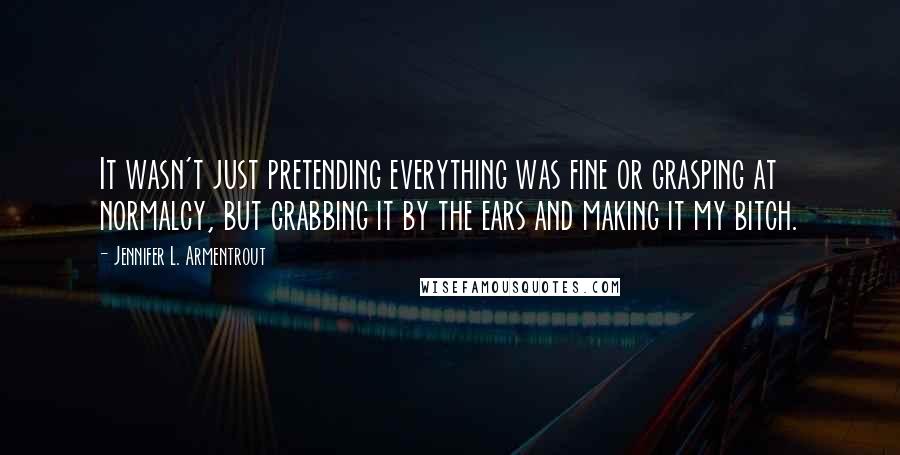 Jennifer L. Armentrout Quotes: It wasn't just pretending everything was fine or grasping at normalcy, but grabbing it by the ears and making it my bitch.
