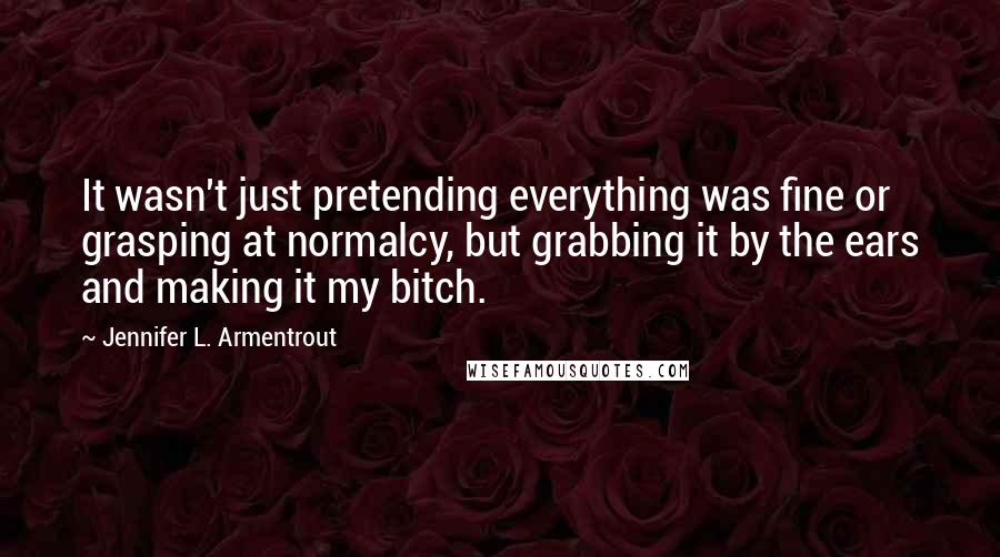 Jennifer L. Armentrout Quotes: It wasn't just pretending everything was fine or grasping at normalcy, but grabbing it by the ears and making it my bitch.