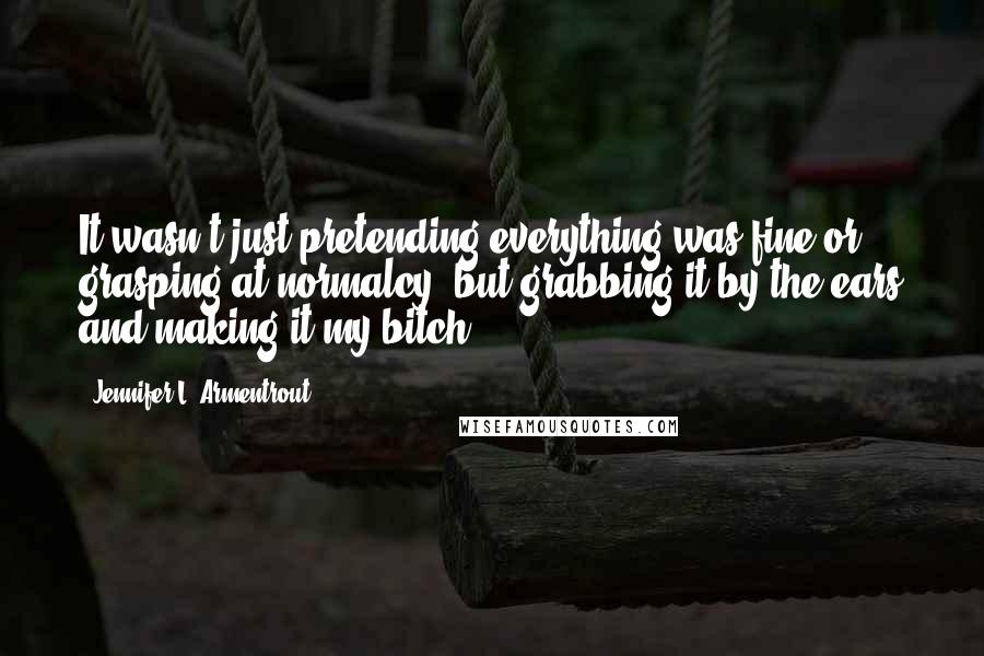 Jennifer L. Armentrout Quotes: It wasn't just pretending everything was fine or grasping at normalcy, but grabbing it by the ears and making it my bitch.