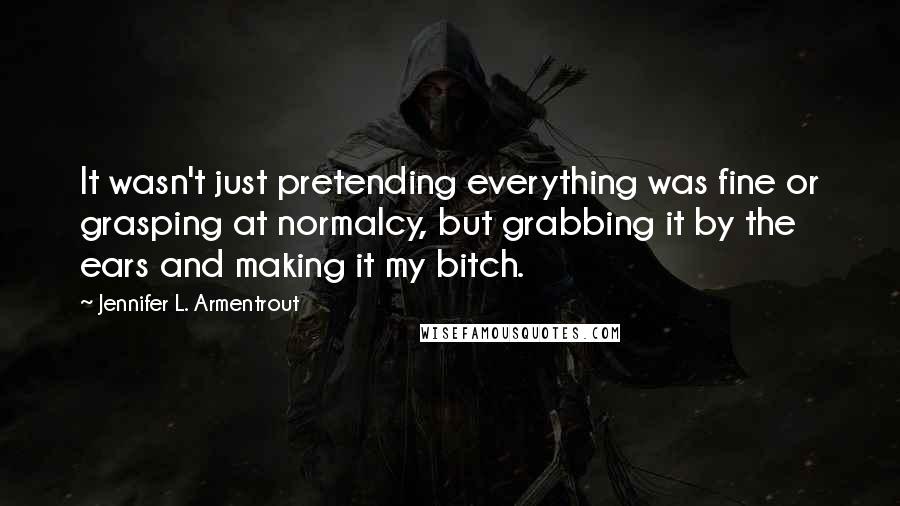 Jennifer L. Armentrout Quotes: It wasn't just pretending everything was fine or grasping at normalcy, but grabbing it by the ears and making it my bitch.
