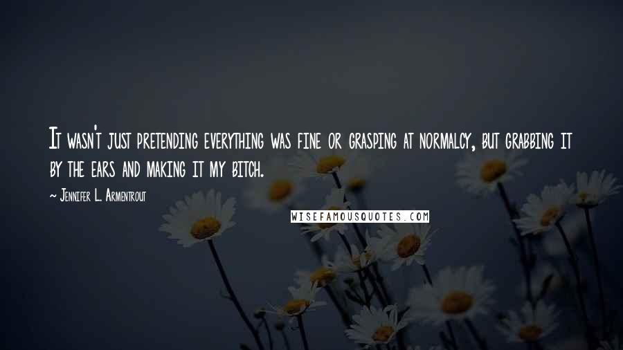 Jennifer L. Armentrout Quotes: It wasn't just pretending everything was fine or grasping at normalcy, but grabbing it by the ears and making it my bitch.