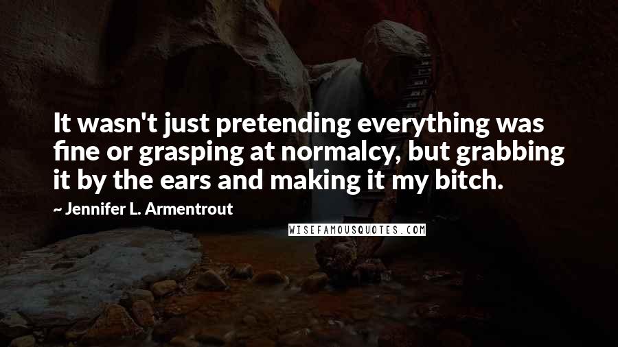 Jennifer L. Armentrout Quotes: It wasn't just pretending everything was fine or grasping at normalcy, but grabbing it by the ears and making it my bitch.