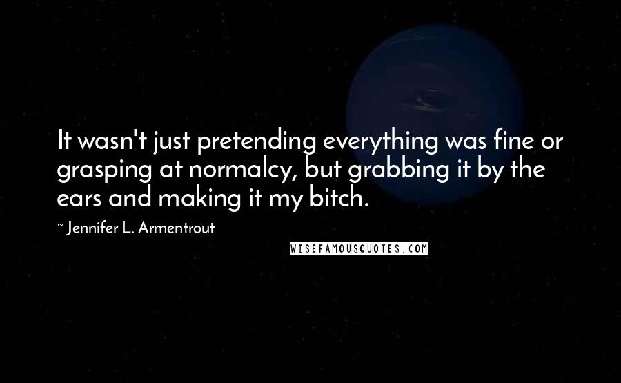 Jennifer L. Armentrout Quotes: It wasn't just pretending everything was fine or grasping at normalcy, but grabbing it by the ears and making it my bitch.
