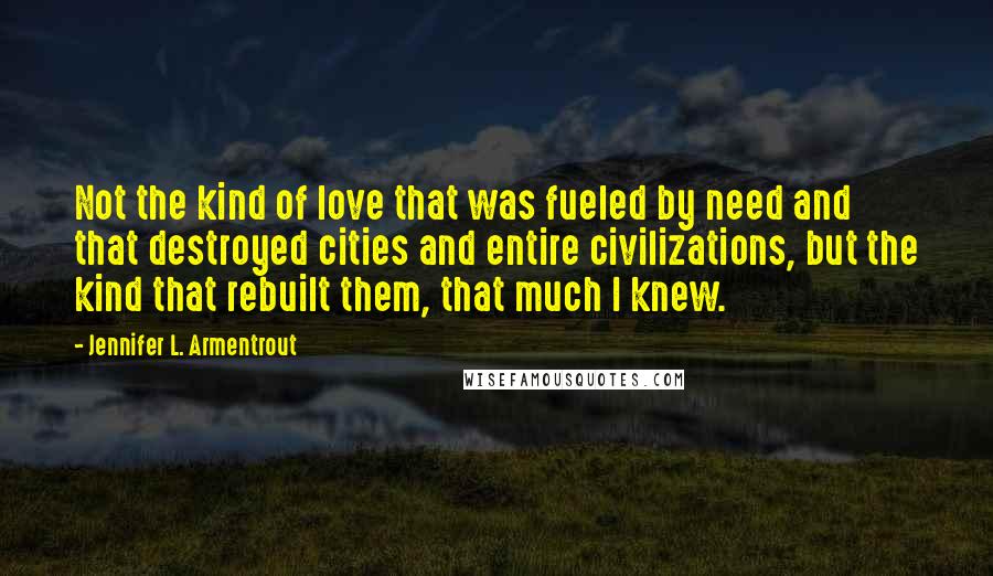 Jennifer L. Armentrout Quotes: Not the kind of love that was fueled by need and that destroyed cities and entire civilizations, but the kind that rebuilt them, that much I knew.