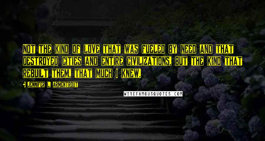 Jennifer L. Armentrout Quotes: Not the kind of love that was fueled by need and that destroyed cities and entire civilizations, but the kind that rebuilt them, that much I knew.