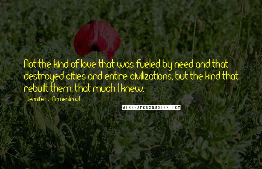 Jennifer L. Armentrout Quotes: Not the kind of love that was fueled by need and that destroyed cities and entire civilizations, but the kind that rebuilt them, that much I knew.