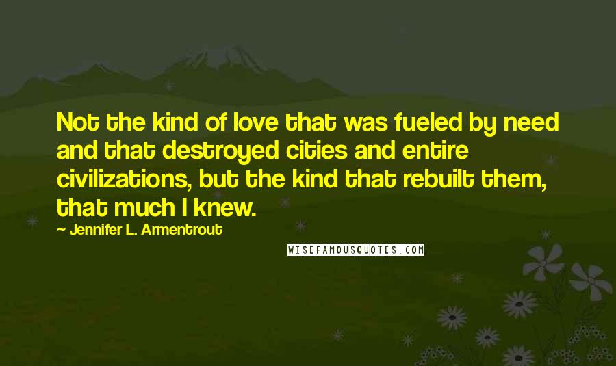 Jennifer L. Armentrout Quotes: Not the kind of love that was fueled by need and that destroyed cities and entire civilizations, but the kind that rebuilt them, that much I knew.