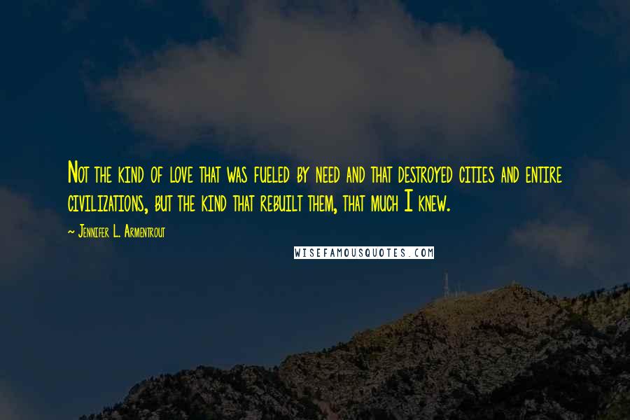 Jennifer L. Armentrout Quotes: Not the kind of love that was fueled by need and that destroyed cities and entire civilizations, but the kind that rebuilt them, that much I knew.