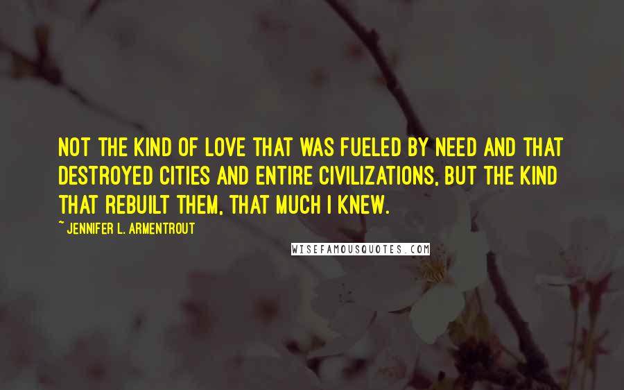 Jennifer L. Armentrout Quotes: Not the kind of love that was fueled by need and that destroyed cities and entire civilizations, but the kind that rebuilt them, that much I knew.