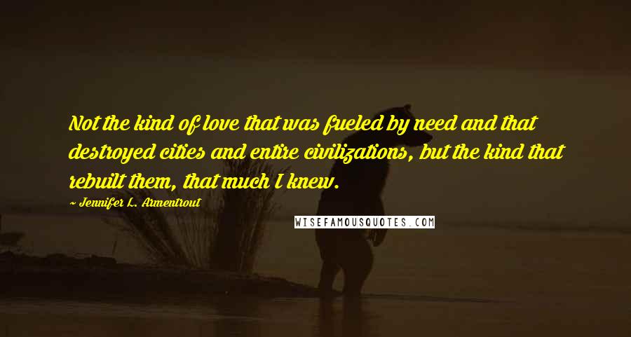 Jennifer L. Armentrout Quotes: Not the kind of love that was fueled by need and that destroyed cities and entire civilizations, but the kind that rebuilt them, that much I knew.