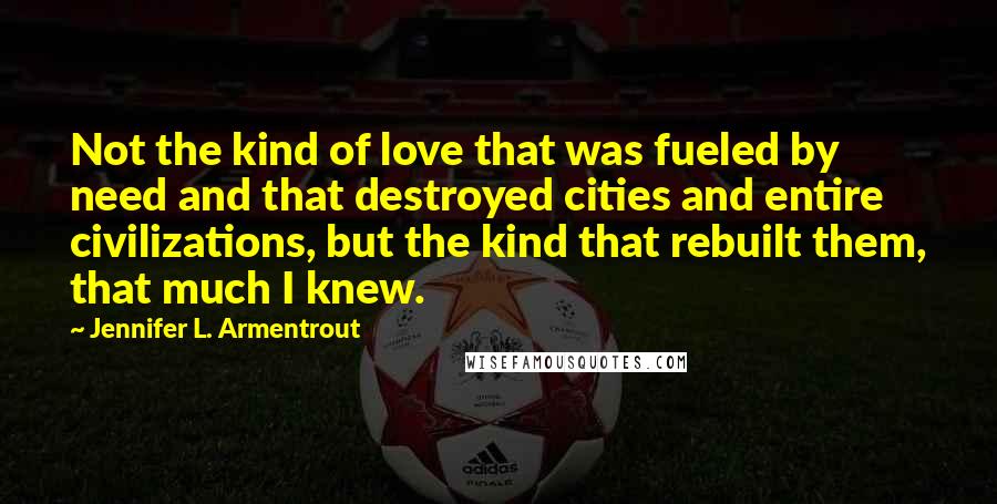 Jennifer L. Armentrout Quotes: Not the kind of love that was fueled by need and that destroyed cities and entire civilizations, but the kind that rebuilt them, that much I knew.