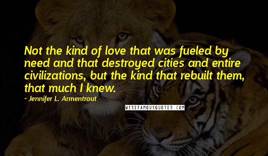 Jennifer L. Armentrout Quotes: Not the kind of love that was fueled by need and that destroyed cities and entire civilizations, but the kind that rebuilt them, that much I knew.