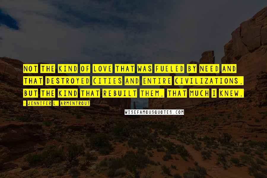 Jennifer L. Armentrout Quotes: Not the kind of love that was fueled by need and that destroyed cities and entire civilizations, but the kind that rebuilt them, that much I knew.