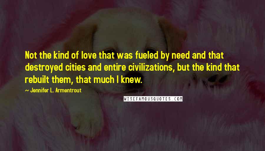 Jennifer L. Armentrout Quotes: Not the kind of love that was fueled by need and that destroyed cities and entire civilizations, but the kind that rebuilt them, that much I knew.