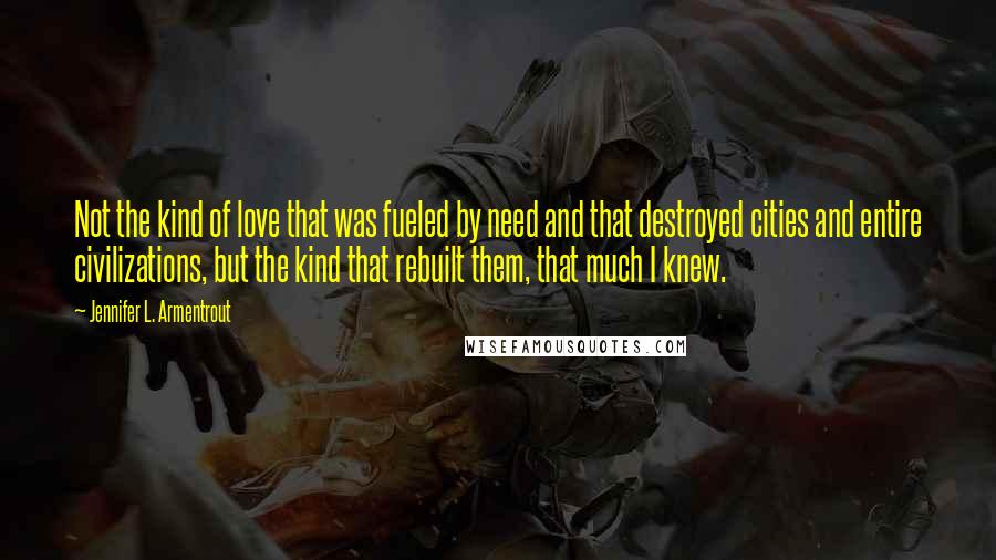 Jennifer L. Armentrout Quotes: Not the kind of love that was fueled by need and that destroyed cities and entire civilizations, but the kind that rebuilt them, that much I knew.