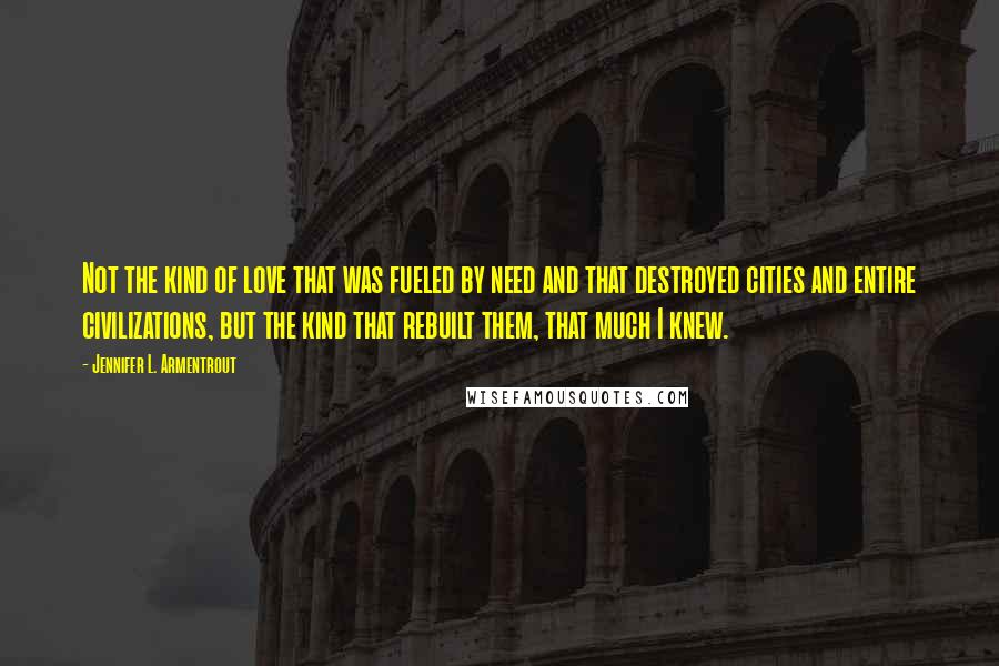 Jennifer L. Armentrout Quotes: Not the kind of love that was fueled by need and that destroyed cities and entire civilizations, but the kind that rebuilt them, that much I knew.